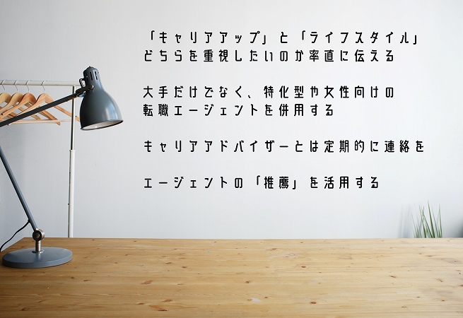 「キャリアアップ」「ライフスタイル」どちらを重視したいのか率直に伝える大手だけでなく、特化型や女性向けの転職エージェントを併用して様々な求人に触れる転職エージェントの担当キャリアアドバイザーには定期的に連絡を取る転職エージェントの「推薦」を活用して書類通過率を上げる