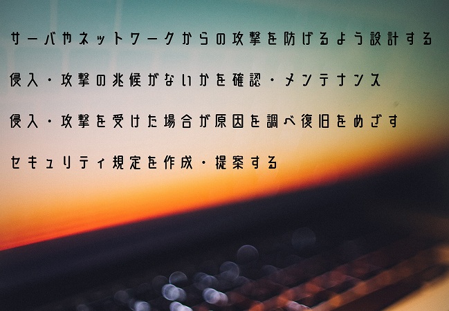 サーバやネットワークからの攻撃を防げるよう設計する侵入・攻撃の兆候がないかを確認・メンテナンス侵入・攻撃を受けた場合が原因を調べ復旧をめざすセキュリティ規定を作成・提案する