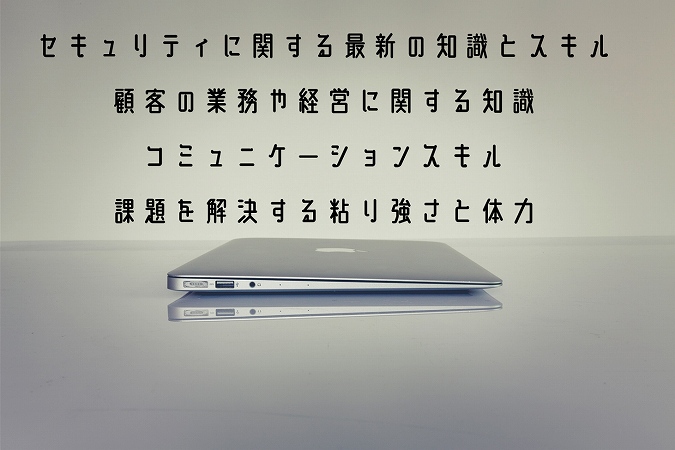 セキュリティに関する最新の知識とスキル顧客の業務や経営に関する知識コミュニケ―ションスキル課題を解決する粘り強さと体力