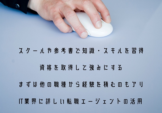 スクールや参考書で知識・スキルを習得資格を取得して強みにするまずは他の職種から経験を積むのもアリIT業界に詳しい転職エージェントの活用