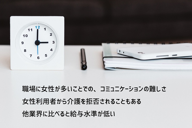 職場に女性が多いことでの、コミュニケーションの難しさ女性利用者から介護を拒否されることもある他業界に比べると給与水準が低い