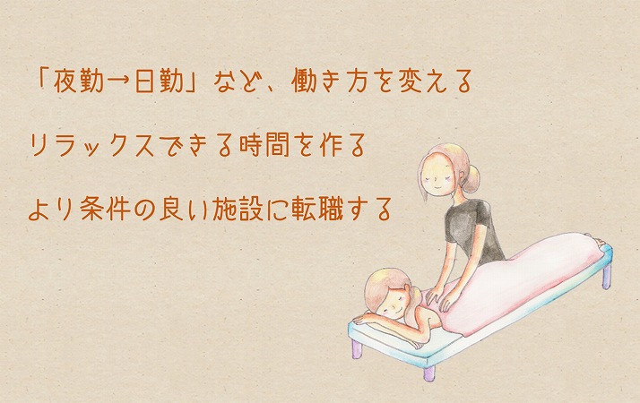 「精神的・身体的な辛さ」で辞めたいと思った時の対策 ●「夜勤→日勤」など、働き方を変える ●リラックスできる時間を作る ●より条件の良い施設に転職する