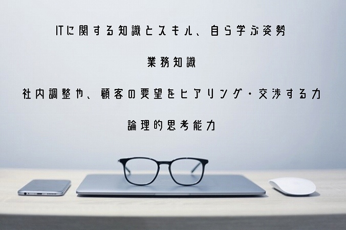 ITに関する知識とスキル、自ら学ぶ姿勢業務知識社内調整や、顧客の要望をヒアリング・交渉する力論理的思考能力