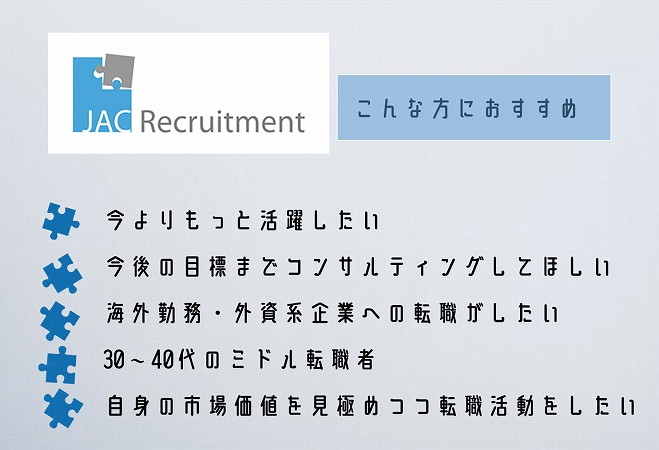 JACリクルートメントこんな方におすすめ。今よりもっと活躍したい今後の目標までコンサルティングしてほしい海外勤務・外資系企業への転職がしたい30~40代のミドル転職者自身の市場価値を見極めつつ転職活動をしたい