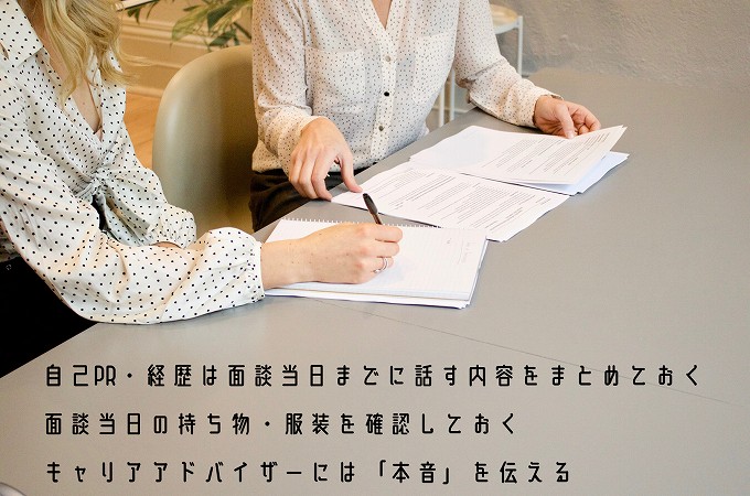 自己PR・経歴は面談当日までに話す内容をまとめておく面談当日の持ち物・服装を確認しておくキャリアアドバイザーには「本音」を伝える