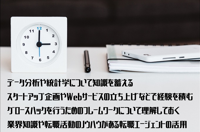 データ分析や統計学について知識を蓄えるスタートアップ企画やWebサービスの立ち上げなどで経験を積むグロースハックを行うためのフレームワークについて理解しておく業界知識や転職活動のノウハウがある転職エージェントの活用