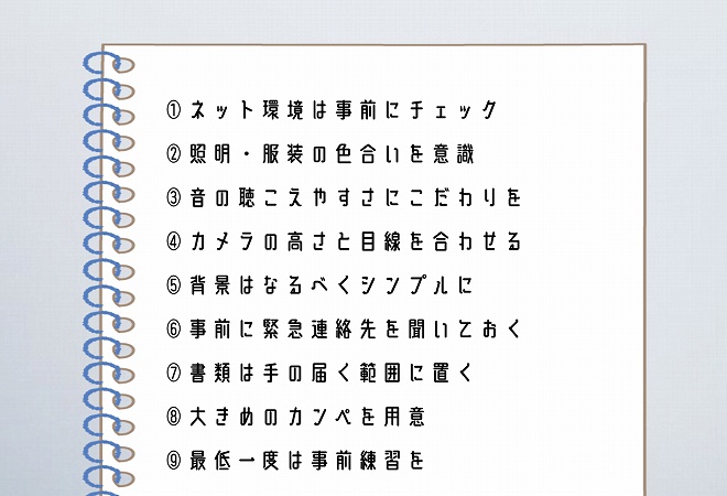 ①ネット環境は事前にチェック②照明・服装の色合いを意識③音の聴こえやすさにこだわりを④カメラの高さと目線を合わせる⑤背景はなるべくシンプルに⑥事前に緊急連絡先を聞いておく⑦書類は手の届く範囲に置く⑧大きめのカンペを用意⑨最低一度は事前練習を