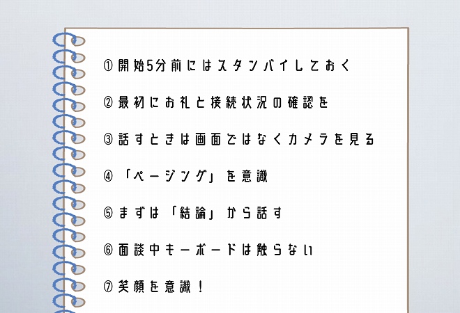 ①開始5分前にはスタンバイしておく②最初にお礼と接続状況の確認を③話すときは画面ではなくカメラを見る④「ページング」を意識⑤まずは「結論」から話す⑥面談中キーボードは触らない⑦笑顔を意識!
