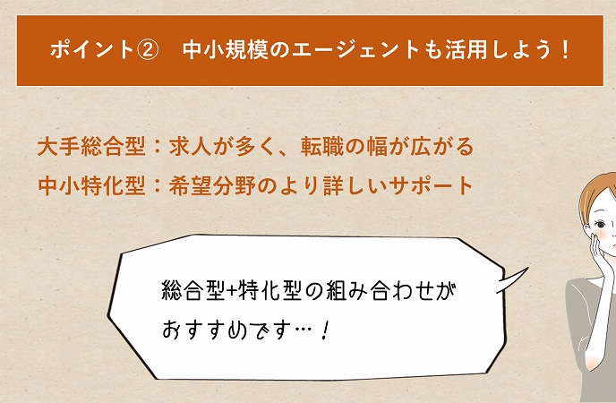 ポイント② 中小規模のエージェントも活用しよう!大手総合型:求人が多く、転職の幅が広がる中小特化型:希望分野のより詳しいサポート総合型+特化型の組み合わせがおすすめです…!