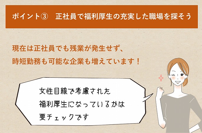 ポイント③ 正社員で福利厚生の充実した職場を探そう現在は正社員でも残業が発生せず、時短勤務も可能な企業も増えています!女性目線で考慮された福利厚生になっているかは要チェックです