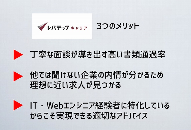 レバテックキャリア3つのメリット。丁寧な面談が導き出す高い書類通過率他では聞けない企業の内情が分かるため理想に近い求人が見つかるIT・Webエンジニア経験者に特化しているからこそ実現できる適切なアドバイス