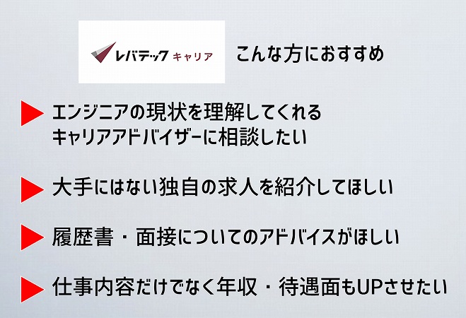 ・エンジニアならではの悩みを理解できるキャリアアドバイザーに相談したい人・大手だけではない幅広い種類の求人を見ていきたい人・書類添削・面接対策などの手厚いサポートが欲しい人・エンジニアとして年収・待遇アップを目指している人