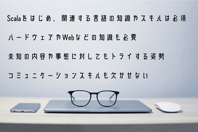 Scalaをはじめ、関連する言語の知識やスキルは必須ハードウェアやWebなどの知識も必要未知の内容や事態に対してもトライする姿勢コミュニケーションスキルも欠かせない