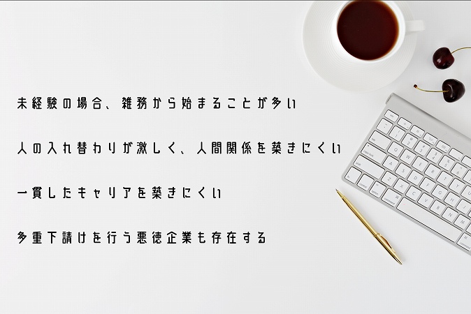 未経験の場合、雑務から始まることが多い人の入れ替わりが激しく、人間関係を築きにくい一貫したキャリアを築きにくい多重下請けを行う悪徳企業も存在する