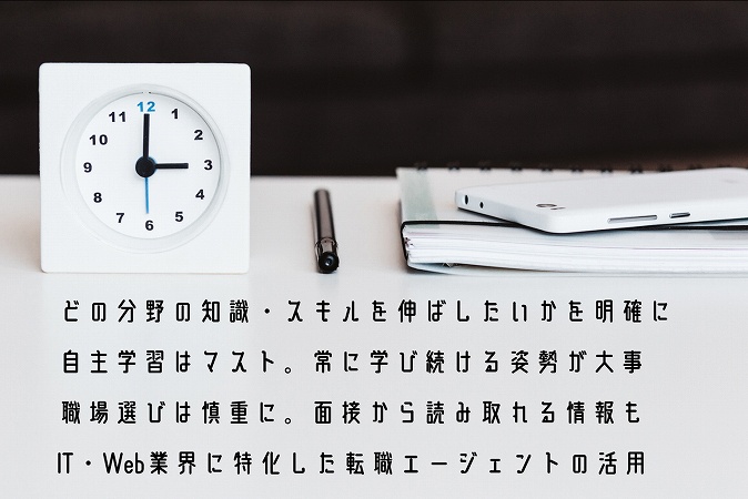 どの分野の知識・スキルを伸ばしたいかを明確に自主学習はマスト。常に学び続ける姿勢が大事職場選びは慎重に。面接から読み取れる情報もIT・Web業界に特化した転職エージェントの活用