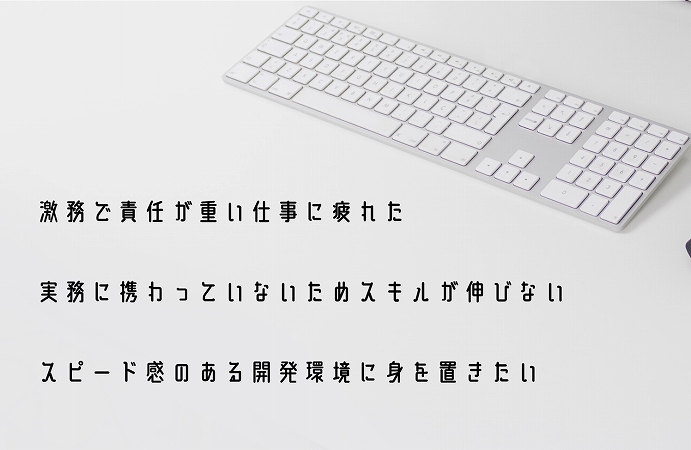 激務で責任が重い仕事に疲れた実務に携わっていないためスキルが伸びないスピード感のある開発環境に身を置きたい