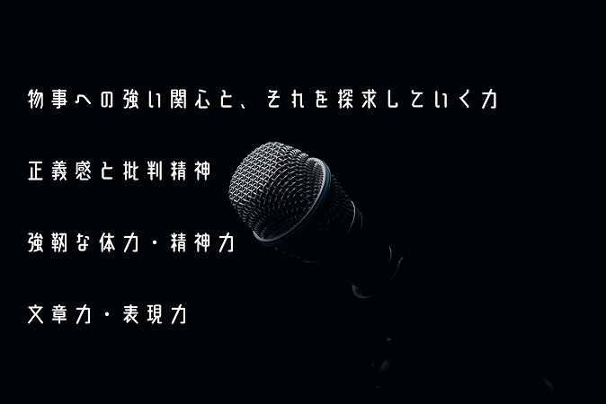 物事への強い関心と、それを探求していく力正義感と批判精神強靭な体力・精神力文章力・表現力