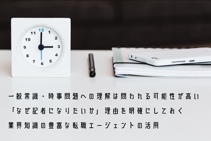 未経験から記者への転職を成功するために、意識したいポイント3つ ●一般常識・時事問題への理解は問われる可能性が高い ●「なぜ記者になりたいか」理由を明確にしておく ●業界知識の豊富な転職エージェントの活用