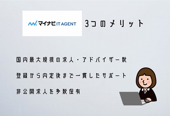 マイナビITエージェント3つのメリット。●国内最大規模の求人・アドバイザー数 ●登録から内定後まで一貫したサポート ●非公開求人を多数保有