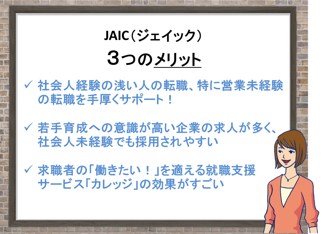 JAIC3つのおすすめポイント。社会人経験の浅い人の転職、特に営業未経験の転職を手厚くサポート!若手育成への意識が高い企業の求人が多く、社会人未経験でも採用されやすい。求職者の「働きたい!」を適える就職支援 サービス「カレッジ」の効果がすごい 。