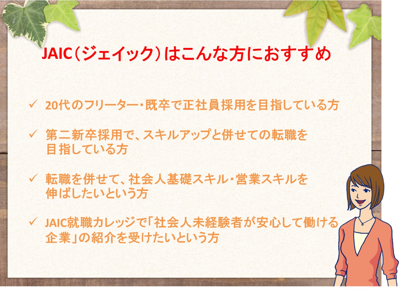 JAIC(ジェイック)はこんな方におすすめ。20代の、フリーター、既卒の正社員採用を目指している方。第二新卒採用で、スキルアップと併せての転職を目指している方。転職と併せて、社会人基礎スキル、営業スキルを伸ばしていきたいという方。JAIC就職カレッジで、「社会人未経験者が安心して働ける企業」の紹介を受けたいという方。