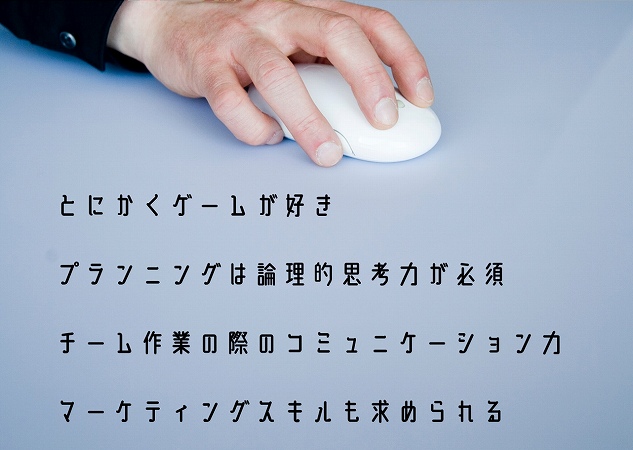 とにかくゲームが好きプランニングは論理的思考力が必須チーム作業の際のコミュニケーション力マーケティングスキルも求められる