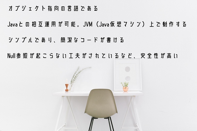 オブジェクト指向の言語であるJavaとの相互運用が可能。JVM(Java仮想マシン)上で動作するシンプルであり、簡潔なコードが書けるNull参照が起こらない工夫がされているなど、安全性が高い