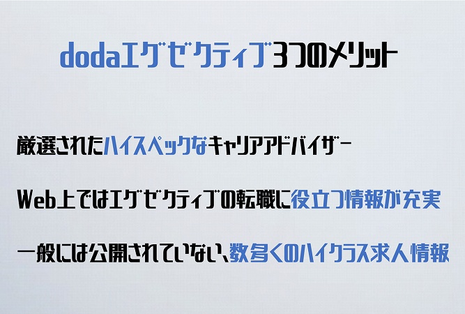 dodaエグゼクティブ3つのメリット厳選されたハイスペックなキャリアアドバイザーWeb上ではエグゼクティブの転職に役立つ情報が充実一般には公開されていない、数多くのハイクラス求人情報