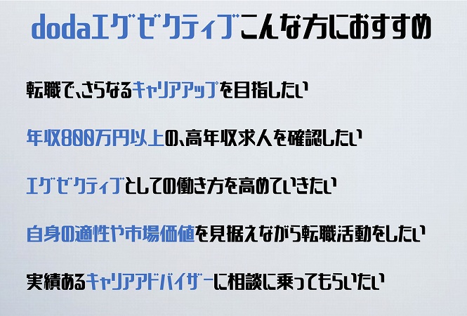 dodaエグゼクティブこんな方におすすめ転職で、さらなるキャリアアップを目指したい年収800万円以上の、高年収求人を確認したいエグゼクティブとしての働き方を高めていきたい自身の適性や市場価値を見据えながら転職活動をしたい実績あるキャリアアドバイザーに相談に乗ってもらいたい