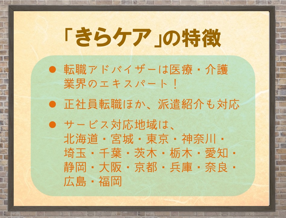 「きらケア」の特徴。・転職アドバイザーは医療・介護業界のエキスパート!・正社員転職のほか、派遣紹介も対応・サービス対応地域は、北海道・宮城・東京・神奈川・埼玉・千葉・愛知・静岡・大阪・京都・兵庫・奈良・広島・福岡