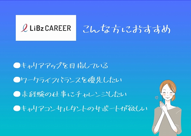 リブズキャリアこんな方におすすめ。●キャリアアップを目指している●ワークライフバランスを優先したい●未経験の仕事にチャレンジしたい●キャリアコンサルタントのサポートが欲しい
