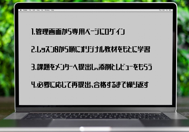 1.管理画面から専用ページにログイン 2.レッスン0から順にオリジナル教材をもとに学習 3.課題をメンターへ提出し、添削とレビューをもらう 4.必要に応じて再提出、合格するまで繰り返す