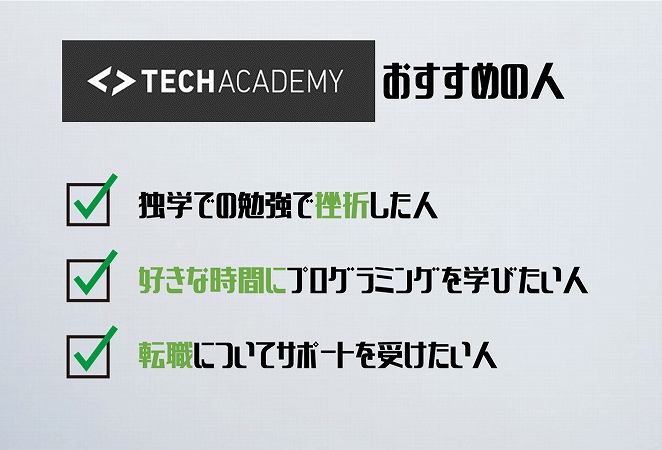 ●TECHACADEMYおすすめの人・独学での勉強で挫折した人 ・好きな時間にプログラミングを学びたい人 ・転職についてサポートを受けたい人