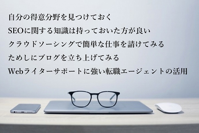自分の得意分野を見つけておくSEOに関する知識は持っておいた方が良いクラウドソーシングで簡単な仕事を請けてみるためしにブログを立ち上げてみるWebライターサポートに強い転職エージェントの活用