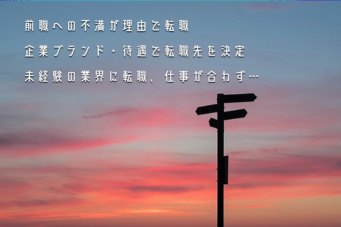「会社への不満」転職で陥りがちな失敗パターン3つ ●前職への不満が理由で転職 ●企業ブランド・待遇で転職先を決定 ●未経験の業界に転職、仕事が合わず…