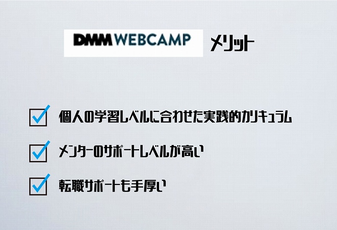 DMM WEBCAMPメリット ●個人の学習レベルに合わせた実践的カリキュラ ●ムメンターのサポートレベルが高い ●転職サポートも手厚い