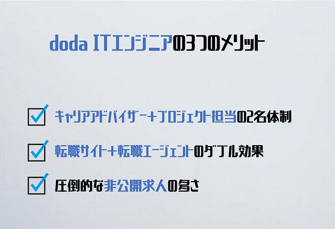 doda ITエンジニアの3つのメリット。・キャリアアドバイザー+プロジェクト担当の2名体制で万全なサポート・転職サイト+転職エージェントのダブル効果で紹介案件多数・圧倒的な非公開求人の多さ
