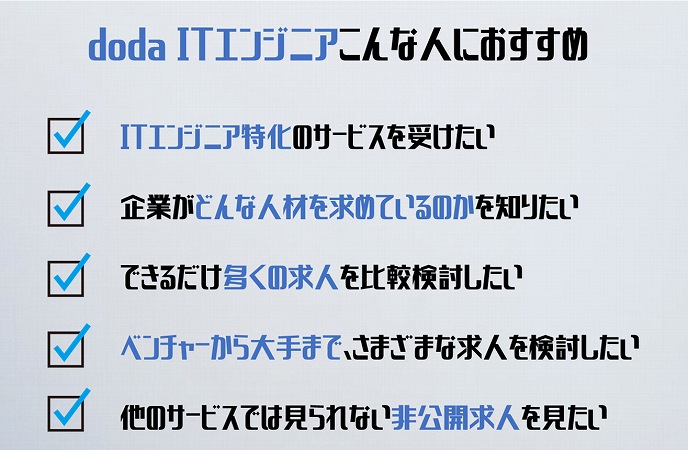 dodaITエンジニアこんな方におすすめ。ITエンジニア特化のサービスを受けたい企業がどんな人材を求めているのかを知りたいできるだけ多くの求人を比較検討したいベンチャーから大手まで、さまざまな求人を検討したい他のサービスでは見られない非公開求人を見たい