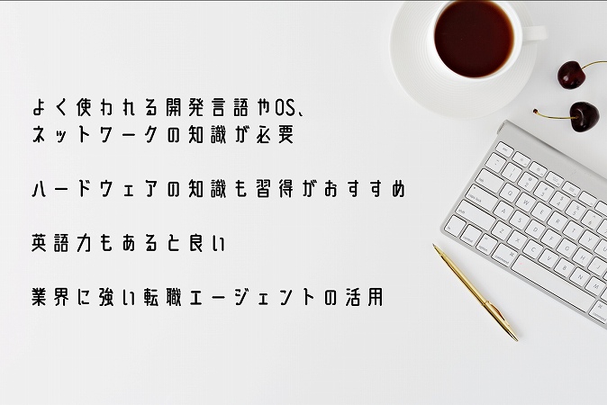 ●よく使われる開発言語やOS、ネットワークの知識が必要 ●ハードウェアの知識も習得がおすすめ ●英語力もあると良い ●業界に強い転職エージェントの活用