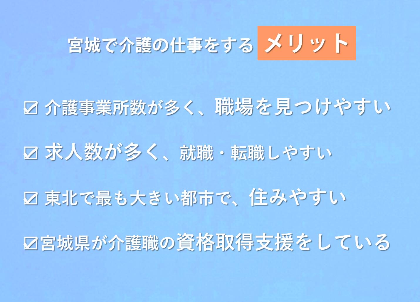 1)宮城で介護の仕事をするメリット,介護事業所数が訪問系・通所系・入所系サービスどれも多く、職場を見つけやすい 求人数・求人倍率ともに非常に高く、就職・転職しやすい 東北では最も大きい都市なので住みやすい 宮城県が介護職の資格取得支援をしている