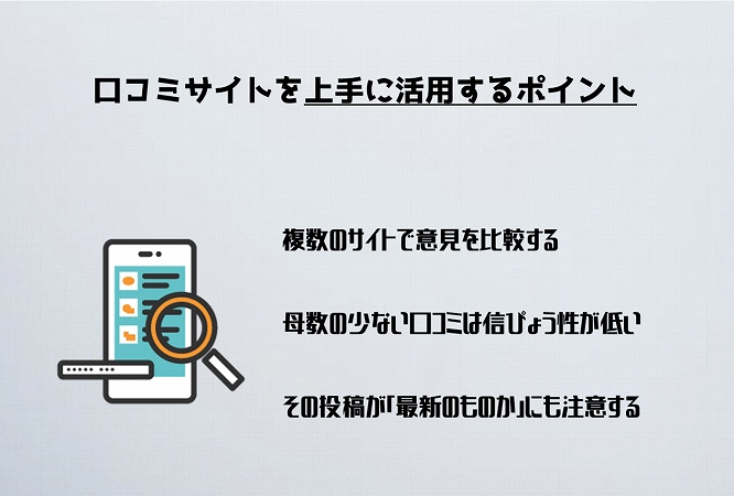 口コミサイトを上手に活用するポイント複数のサイトで意見を比較する母数の少ない口コミは信ぴょう性が低いその投稿が「最新のものか」にも注意する