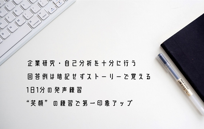 企業研究・自己分析を十分に行う回答例は暗記せずストーリーで覚える1日1分の発声練習“笑顔”の練習で第一印象アップ