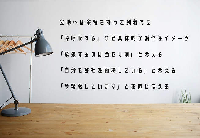 会場へは余裕を持って到着する「深呼吸する」など具体的な動作をイメージ「緊張するのは当たり前」と考える「自分も会社を面接している」と考える「今緊張しています」と素直に伝える