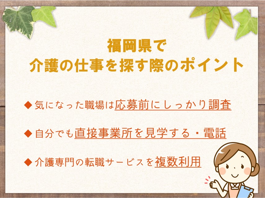 福岡で介護の仕事を探す際のポイント 気になった職場は応募前にしっかり調査する 自分でも直接事業所を見学する、電話するなどの行動を取ってみる 介護専門の転職サービスを複数利用する
