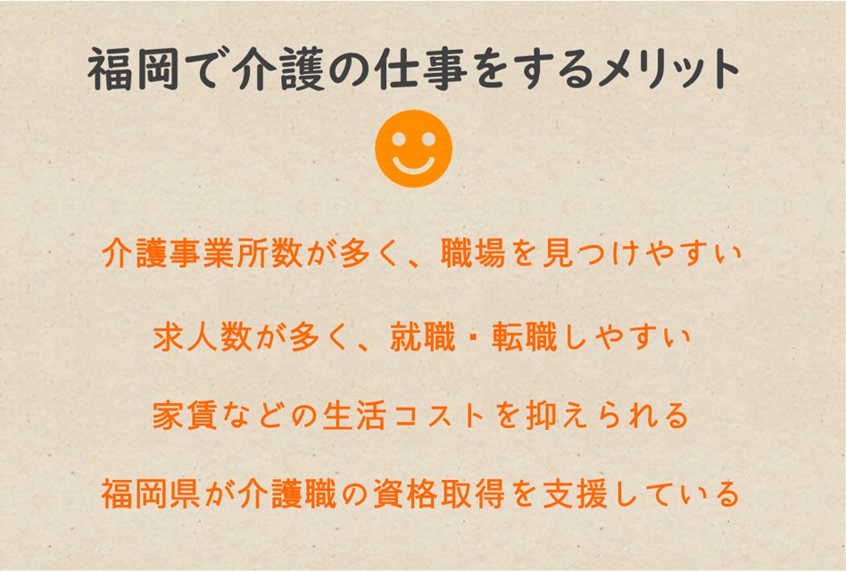福岡で介護の仕事をするメリット,介護事業所数が訪問系・通所系・入所系サービスどれも多く、職場を見つけやすい 求人数・求人倍率ともに非常に高く、就職・転職しやすい 家賃をはじめとする生活コストを抑えられる 福岡県が介護職の資格取得支援をしている