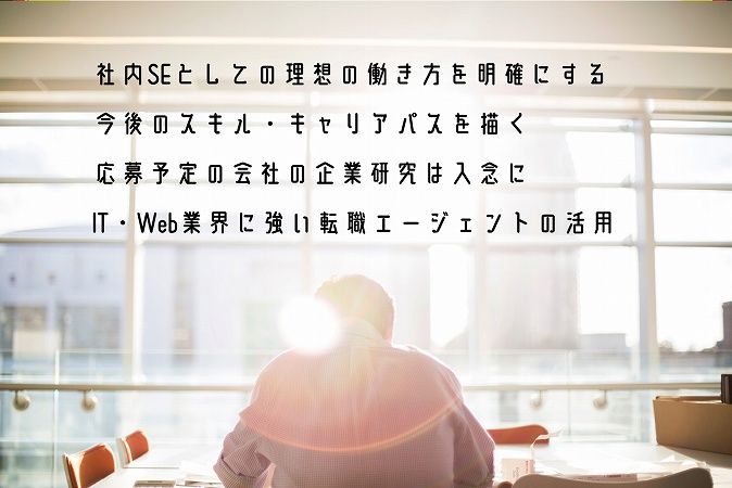 ●社内SEとしての理想の働き方を明確にする ●今後のスキル・キャリアパスを描く ●応募予定の会社の企業研究は入念に ●IT・Web業界に強い転職エージェントの活用