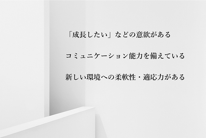 「成長したい」などの意欲があるコミュニケーション能力を備えている新しい環境への柔軟性・適応力がある