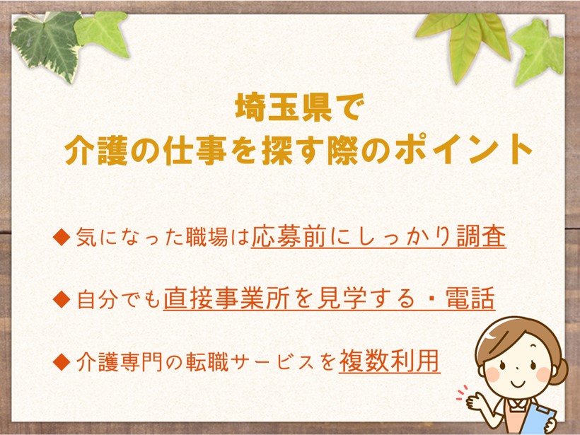 埼玉で介護の仕事を探す際のポイント 気になった職場は応募前にしっかり調査する 自分でも直接事業所を見学する、電話するなどの行動を取ってみる 介護専門の転職サービスを複数利用する