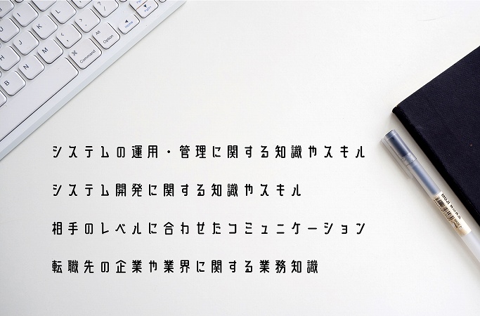 システムの運用・管理に関する知識やスキルシステム開発に関する知識やスキル相手のレベルに合わせたコミュニケーション転職先の企業や業界に関する業務知識