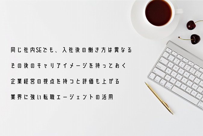 同じ社内SEでも、入社後の働き方は異なるその後のキャリアイメージを持っておく企業経営の視点を持つと評価も上がる業界に強い転職エージェントの活用